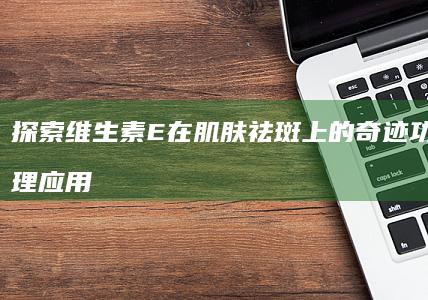 探索维生素E在肌肤祛斑上的奇迹功效与合理应用指南